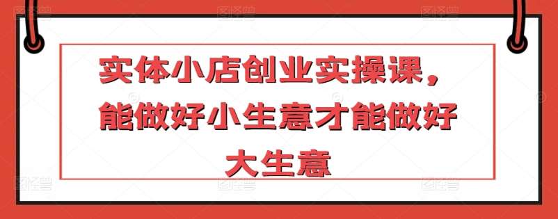 实体小店创业实操课，能做好小生意才能做好大生意-问小徐资源库
