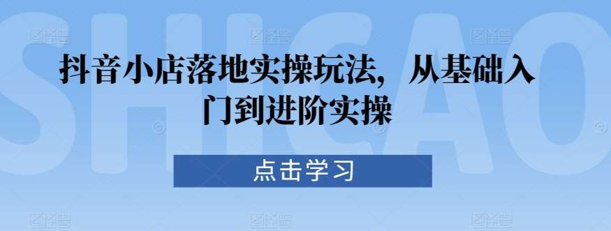 抖音小店落地实操玩法，从基础入门到进阶实操-问小徐资源库