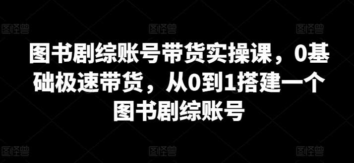 图书剧综账号带货实操课，0基础极速带货，从0到1搭建一个图书剧综账号-问小徐资源库