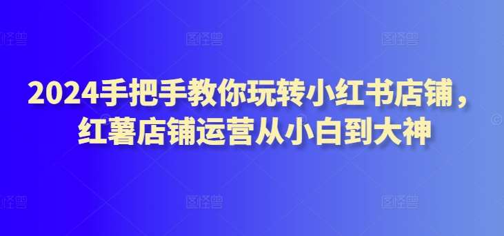 2024手把手教你玩转小红书店铺，红薯店铺运营从小白到大神-问小徐资源库