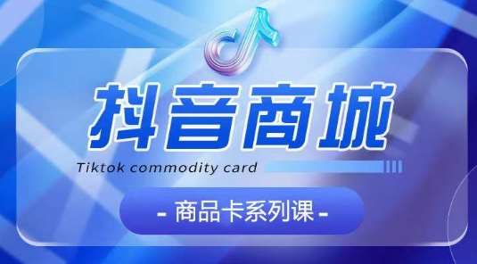 抖音商品卡系列课程，大模块【认知】【基础】【运营】【玩法】系统教学-问小徐资源库