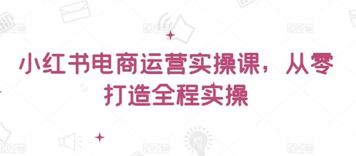 小红书电商运营实操课，​从零打造全程实操-问小徐资源库