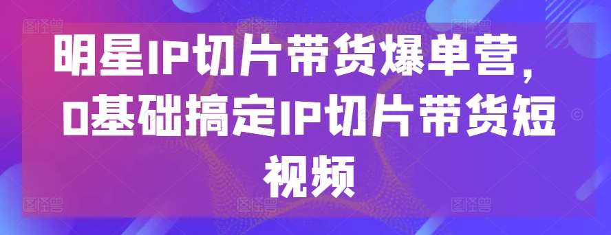 明星IP切片带货爆单营，0基础搞定IP切片带货短视频-问小徐资源库