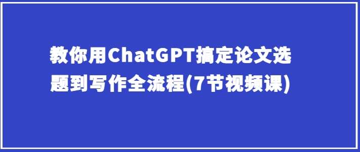 教你用ChatGPT搞定论文选题到写作全流程(7节视频课)-问小徐资源库