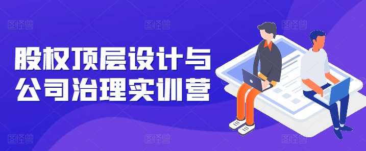 股权顶层设计与公司治理实训营，补全股权短板/守住控制权底线/熟悉4大注册信息/规避3大法律风险-问小徐资源库