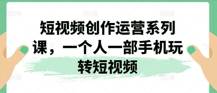 短视频创作运营系列课，一个人一部手机玩转短视频-问小徐资源库