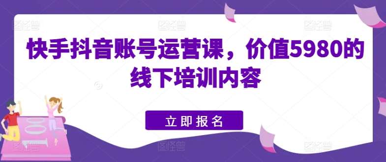 快手抖音账号运营课，价值5980的线下培训内容-问小徐资源库