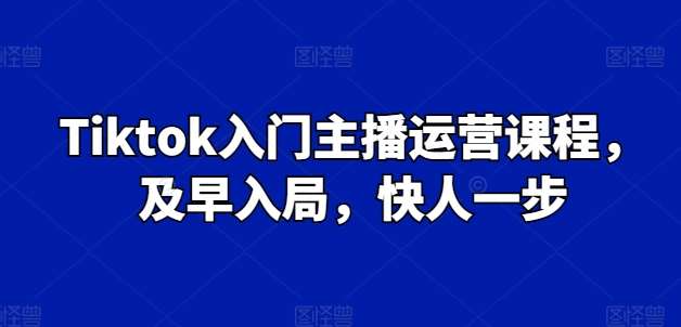 Tiktok入门主播运营课程，及早入局，快人一步-问小徐资源库