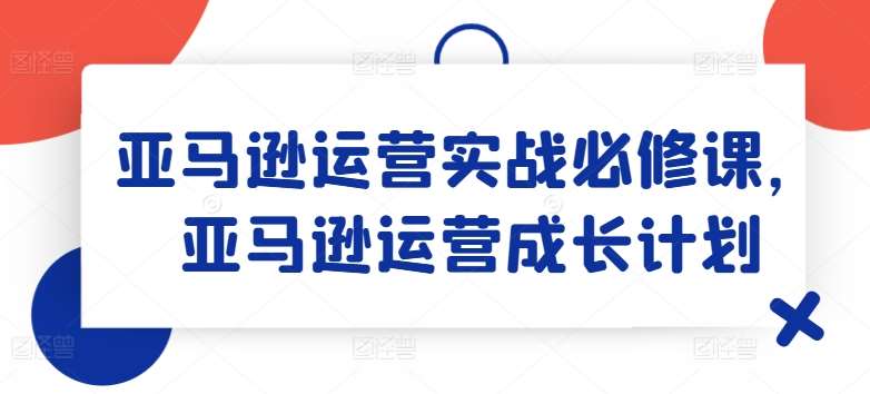亚马逊运营实战必修课，亚马逊运营成长计划-问小徐资源库
