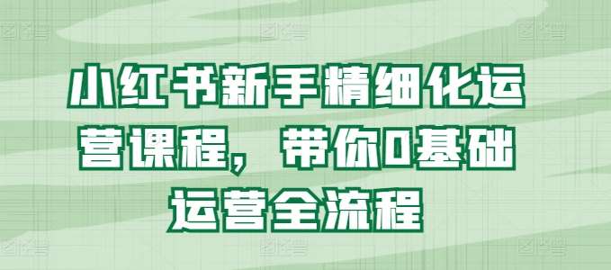 小红书新手精细化运营课程，带你0基础运营全流程-问小徐资源库