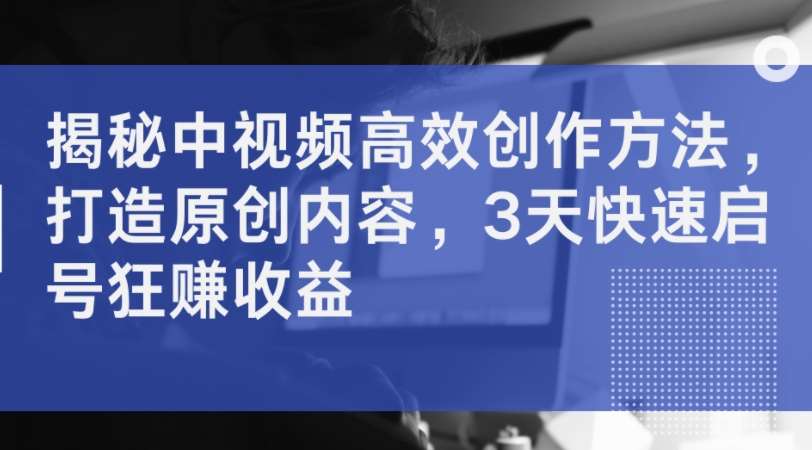 揭秘中视频高效创作方法，打造原创内容，3天快速启号狂赚收益-问小徐资源库