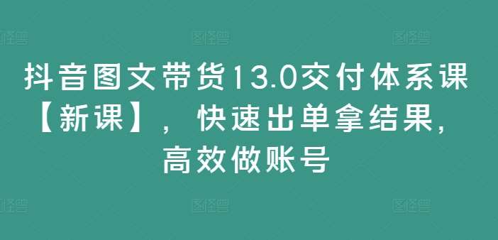 抖音图文带货13.0交付体系课【新课】，快速出单拿结果，高效做账号-问小徐资源库