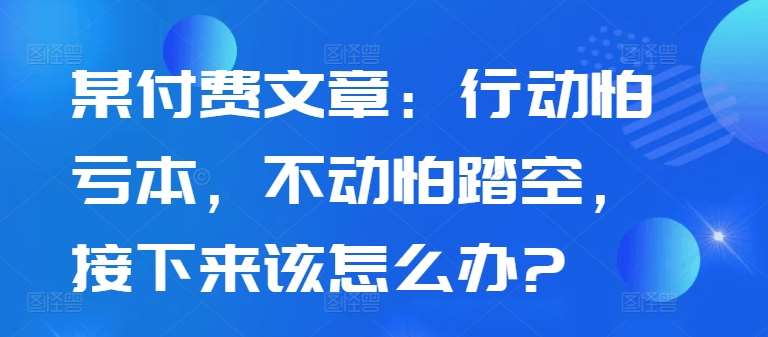 某付费文章：行动怕亏本，不动怕踏空，接下来该怎么办?-问小徐资源库