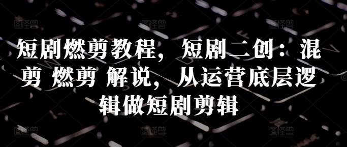 短剧燃剪教程，短剧二创：混剪 燃剪 解说，从运营底层逻辑做短剧剪辑-问小徐资源库