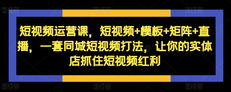 短视频运营课，短视频+模板+矩阵+直播，一套同城短视频打法，让你的实体店抓住短视频红利-问小徐资源库