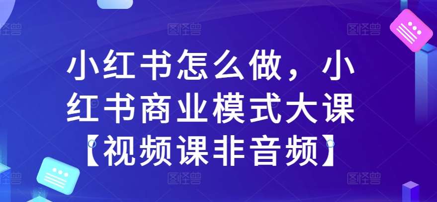 小红书怎么做，小红书商业模式大课【视频课非音频】-问小徐资源库