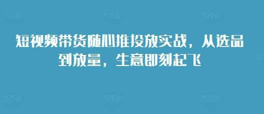 短视频带货随心推投放实战，从选品到放量，生意即刻起飞-问小徐资源库