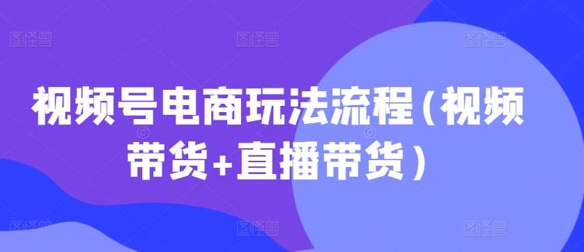 视频号电商玩法流程，视频带货+直播带货【更新2025年1月】-问小徐资源库