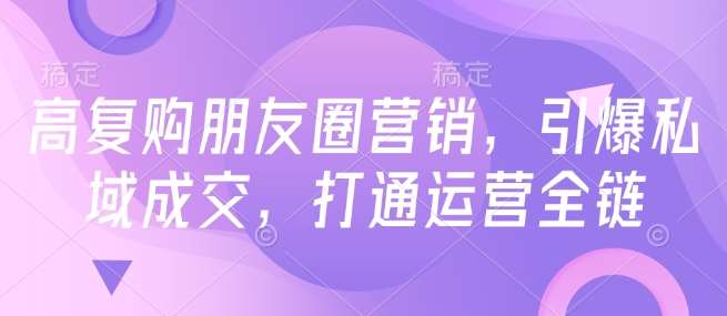 高复购朋友圈营销，引爆私域成交，打通运营全链-问小徐资源库