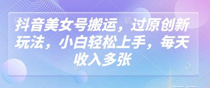 抖音美女号搬运，过原创新玩法，小白轻松上手，每天收入多张-问小徐资源库