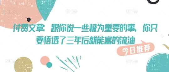 付费文章：跟你说一些极为重要的事，你只要悟透了 三年后 就能富的流油-问小徐资源库