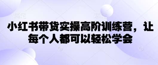 小红书带货实操高阶训练营，让每个人都可以轻松学会-问小徐资源库