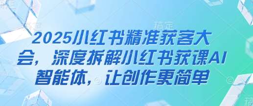 2025小红书精准获客大会，深度拆解小红书获课AI智能体，让创作更简单-问小徐资源库
