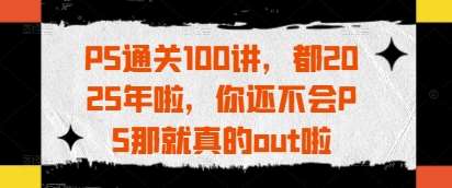 PS通关100讲，都2025年啦，你还不会PS那就真的out啦-问小徐资源库