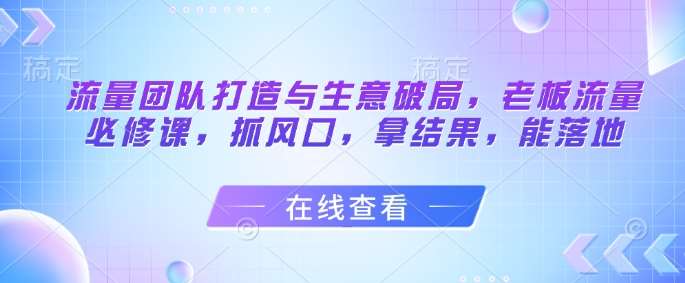 流量团队打造与生意破局，老板流量必修课，抓风口，拿结果，能落地-问小徐资源库