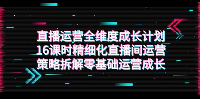 （7582期）直播运营-全维度 成长计划，16课时精细化直播间运营策略拆解零基础运营成长-问小徐资源库