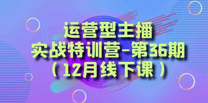 （8422期）运营型主播·实战特训营-第36期（12月线下课）  从底层逻辑到起号思路，…-问小徐资源库