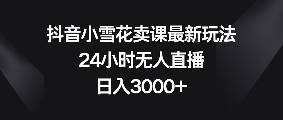 （8322期）抖音小雪花卖课最新玩法，24小时无人直播，日入3000+-问小徐资源库