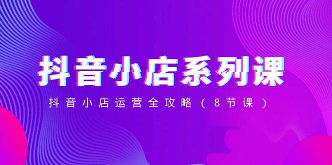 （8415期）抖音小店-系列课，抖音小店运营全攻略（8节课）-问小徐资源库