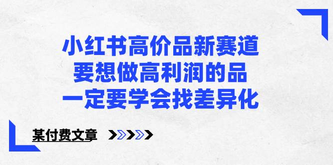 （8738期）小红书高价品新赛道，要想做高利润的品，一定要学会找差异化【某付费文章】-问小徐资源库