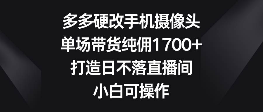 （9162期）多多硬改手机摄像头，单场带货纯佣1700+，打造日不落直播间，小白可操作-问小徐资源库
