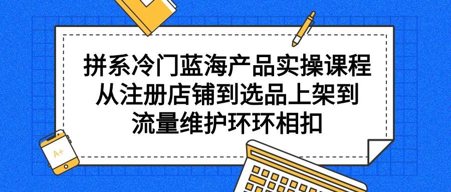 （9527期）拼系冷门蓝海产品实操课程，从注册店铺到选品上架到流量维护环环相扣-问小徐资源库