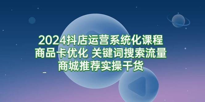 （9438期）2024抖店运营系统化课程：商品卡优化 关键词搜索流量商城推荐实操干货-问小徐资源库