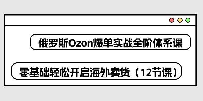 （10555期）俄罗斯 Ozon-爆单实战全阶体系课，零基础轻松开启海外卖货（12节课）-问小徐资源库