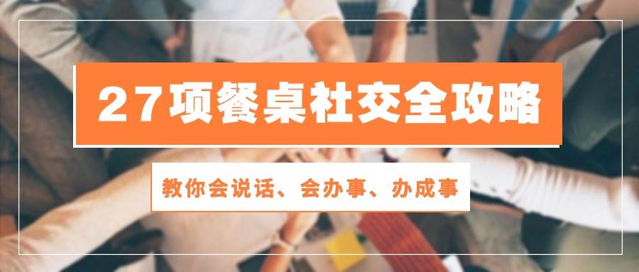 （10343期）27项 餐桌社交全攻略：教你会说话、会办事、办成事（28节课）-问小徐资源库