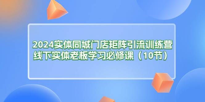 （11258期）2024实体同城门店矩阵引流训练营，线下实体老板学习必修课（10节）-问小徐资源库