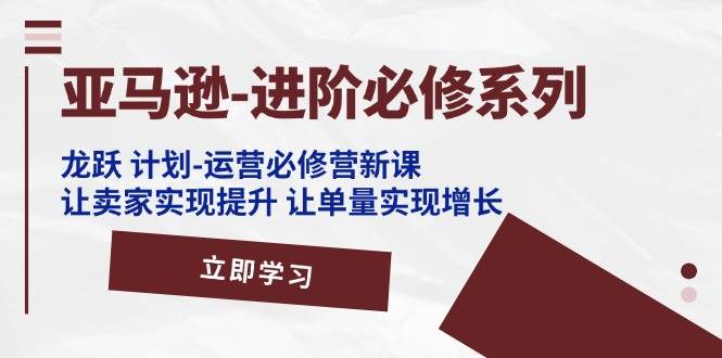 （11623期）亚马逊-进阶必修系列，龙跃 计划-运营必修营新课，让卖家实现提升 让单…-问小徐资源库