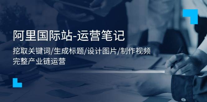 （11508期）阿里国际站-运营笔记：挖取关键词/生成标题/设计图片/制作视频/56节课-问小徐资源库