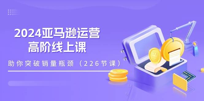 （11389期）2024亚马逊运营-高阶线上课，助你突破销量瓶颈（228节课）-问小徐资源库
