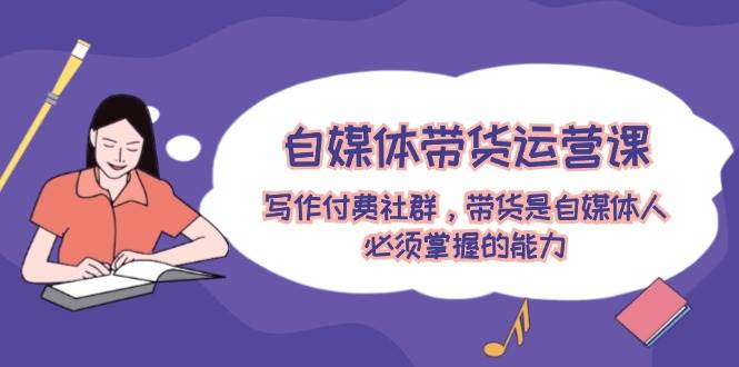 （12043期）自媒体带货运营课：写作付费社群，带货是自媒体人必须掌握的能力-问小徐资源库