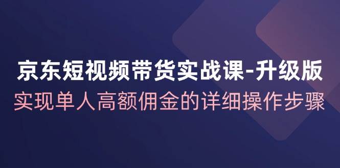 （12167期）京东-短视频带货实战课-升级版，实现单人高额佣金的详细操作步骤-问小徐资源库
