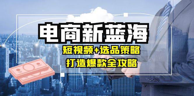 （12677期）商家必看电商新蓝海：短视频+选品策略，打造爆款全攻略，月入10w+-问小徐资源库