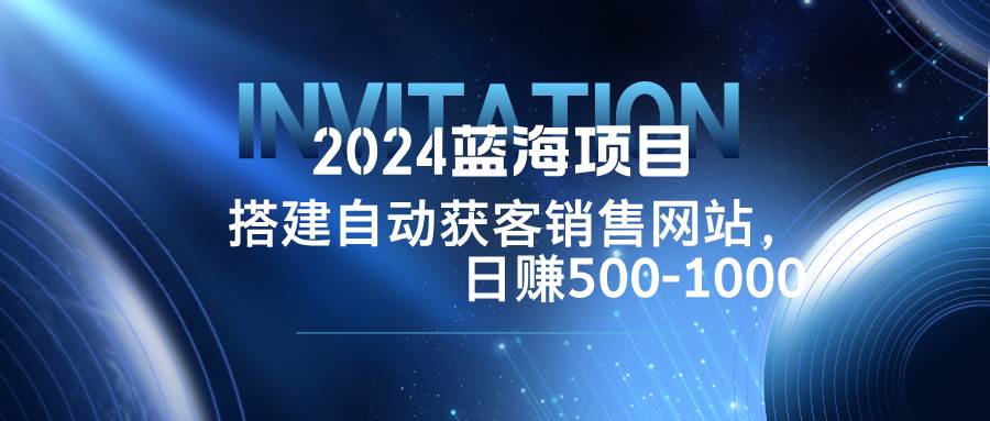 （12743期）2024蓝海项目，搭建销售网站，自动获客，日赚500-1000-问小徐资源库