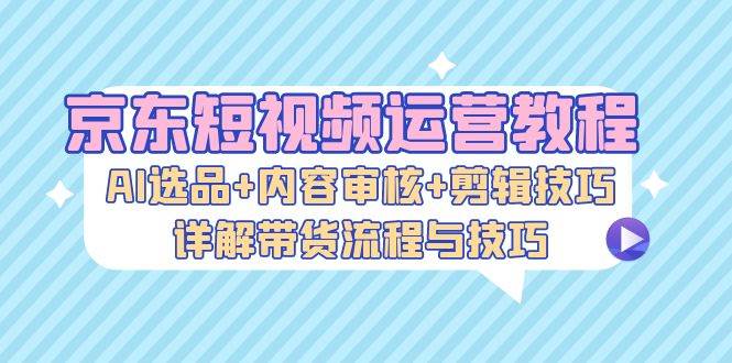 （13044期）京东短视频运营教程：AI选品+内容审核+剪辑技巧，详解带货流程与技巧-问小徐资源库
