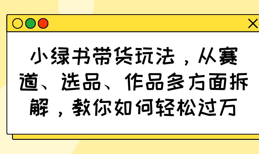 （14537期）小绿书带货玩法，从赛道、选品、作品多方面拆解，教你如何轻松过万-问小徐资源库