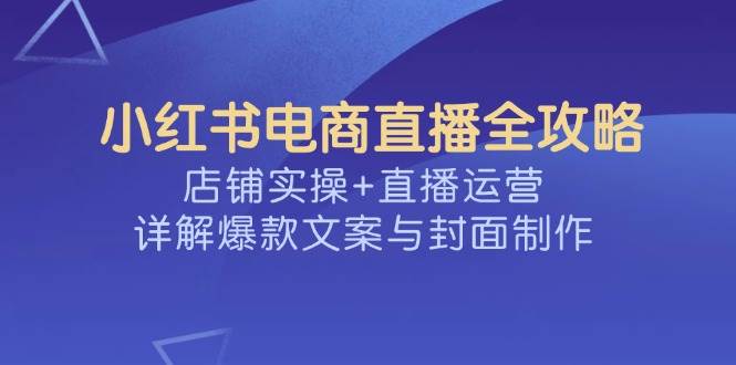 （14410期）小红书电商直播全攻略，店铺实操+直播运营，详解爆款文案与封面制作-问小徐资源库